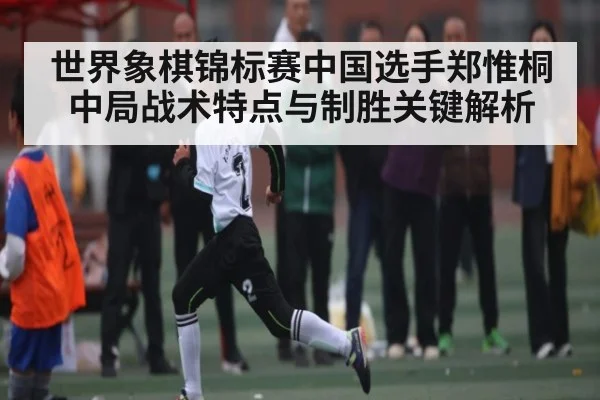 世界象棋锦标赛中国选手郑惟桐中局战术特点与制胜关键解析